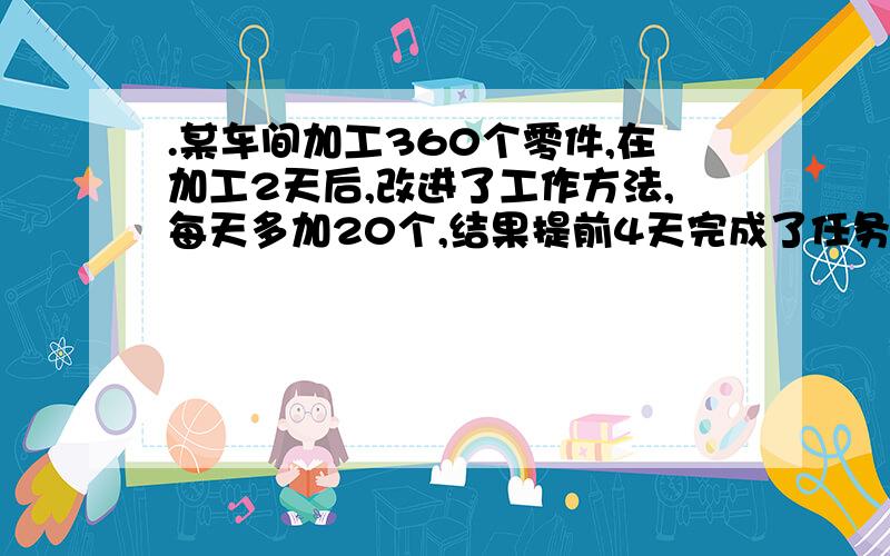 .某车间加工360个零件,在加工2天后,改进了工作方法,每天多加20个,结果提前4天完成了任务,求改进方法后每天