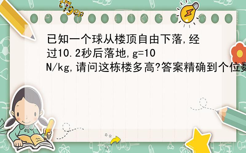 已知一个球从楼顶自由下落,经过10.2秒后落地,g=10N/kg,请问这栋楼多高?答案精确到个位数.