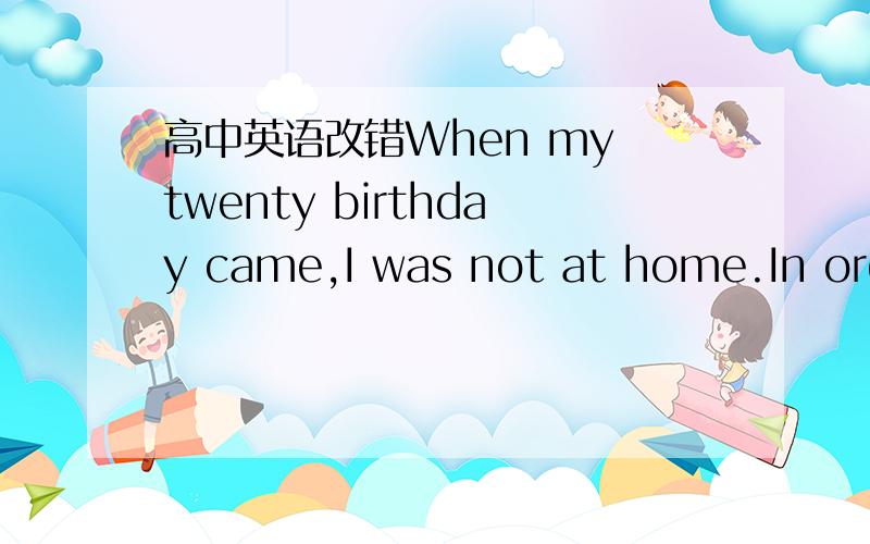 高中英语改错When my twenty birthday came,I was not at home.In orde