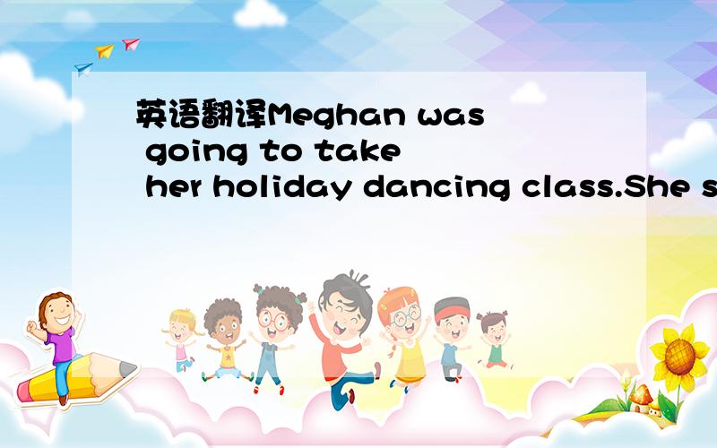 英语翻译Meghan was going to take her holiday dancing class.She s