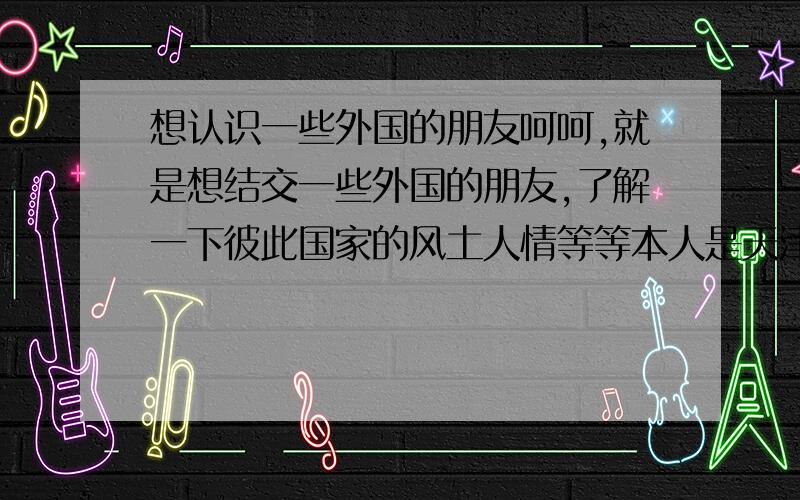 想认识一些外国的朋友呵呵,就是想结交一些外国的朋友,了解一下彼此国家的风土人情等等本人是天津人,呵呵,希望能与更多大外国