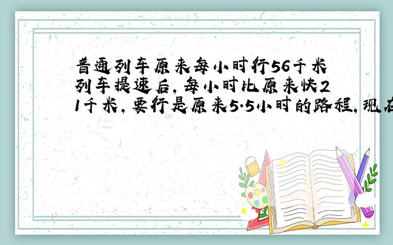 普通列车原来每小时行56千米列车提速后,每小时比原来快21千米,要行是原来5.5小时的路程,现在可以缩短几