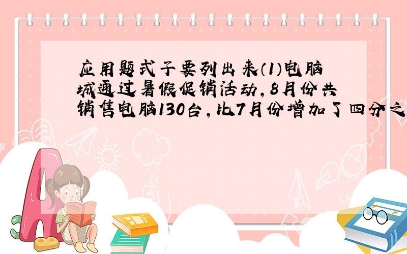 应用题式子要列出来（1）电脑城通过暑假促销活动,8月份共销售电脑130台,比7月份增加了四分之一（2）一本书共240页,