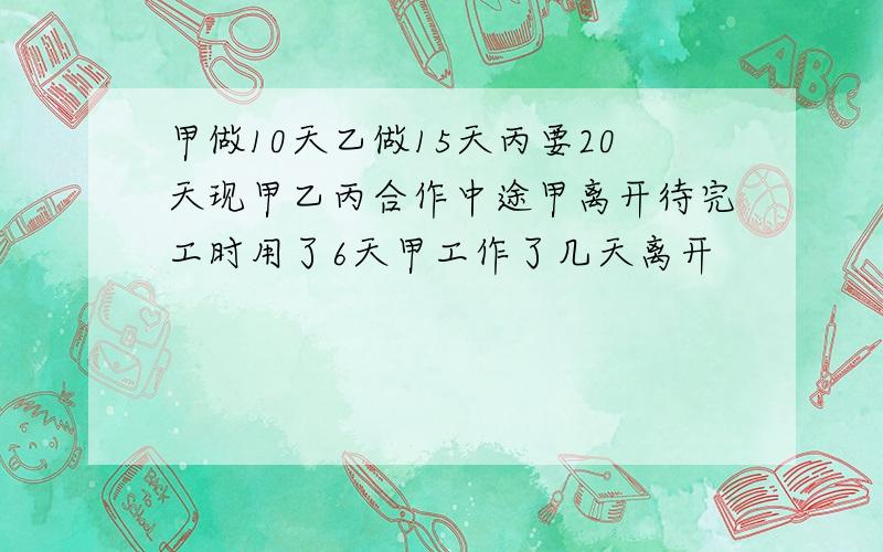 甲做10天乙做15天丙要20天现甲乙丙合作中途甲离开待完工时用了6天甲工作了几天离开