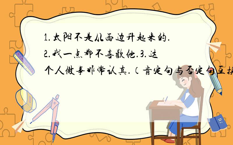 1.太阳不是从西边升起来的.2.我一点都不喜欢他.3.这个人做事非常认真.（肯定句与否定句互换,意思不变