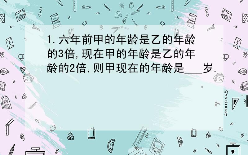 1.六年前甲的年龄是乙的年龄的3倍,现在甲的年龄是乙的年龄的2倍,则甲现在的年龄是___岁.