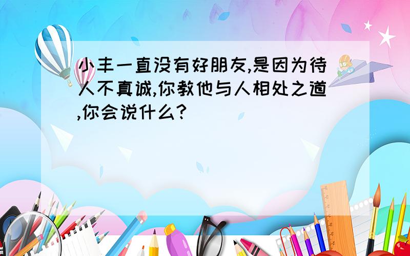 小丰一直没有好朋友,是因为待人不真诚,你教他与人相处之道,你会说什么?