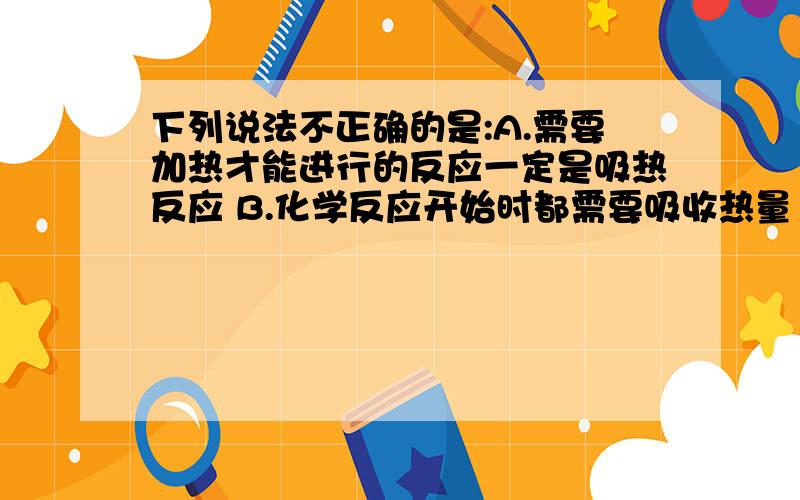 下列说法不正确的是:A.需要加热才能进行的反应一定是吸热反应 B.化学反应开始时都需要吸收热量 C.放热...