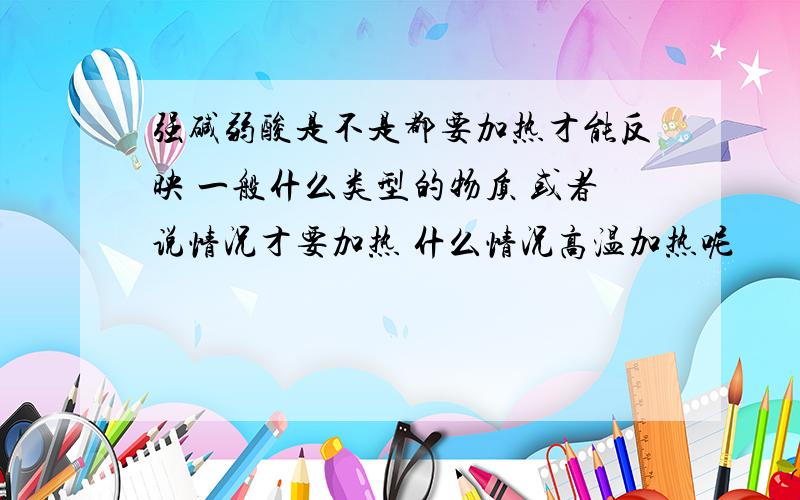 强碱弱酸是不是都要加热才能反映 一般什么类型的物质 或者说情况才要加热 什么情况高温加热呢