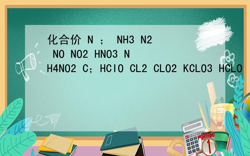 化合价 N ； NH3 N2 NO NO2 HNO3 NH4NO2 C；HCIO CL2 CLO2 KCLO3 HCLO