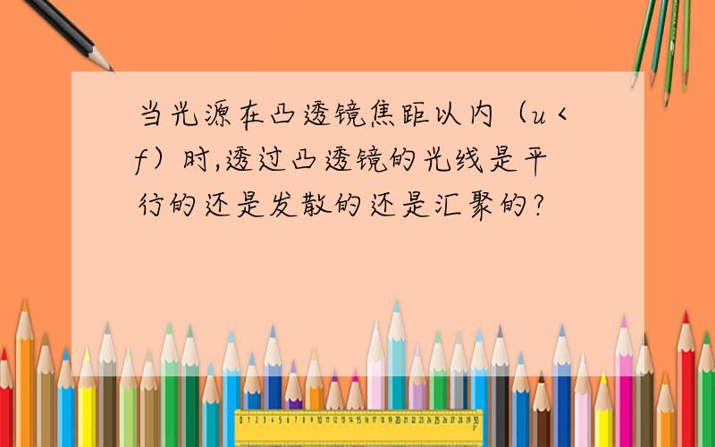 当光源在凸透镜焦距以内（u＜f）时,透过凸透镜的光线是平行的还是发散的还是汇聚的?