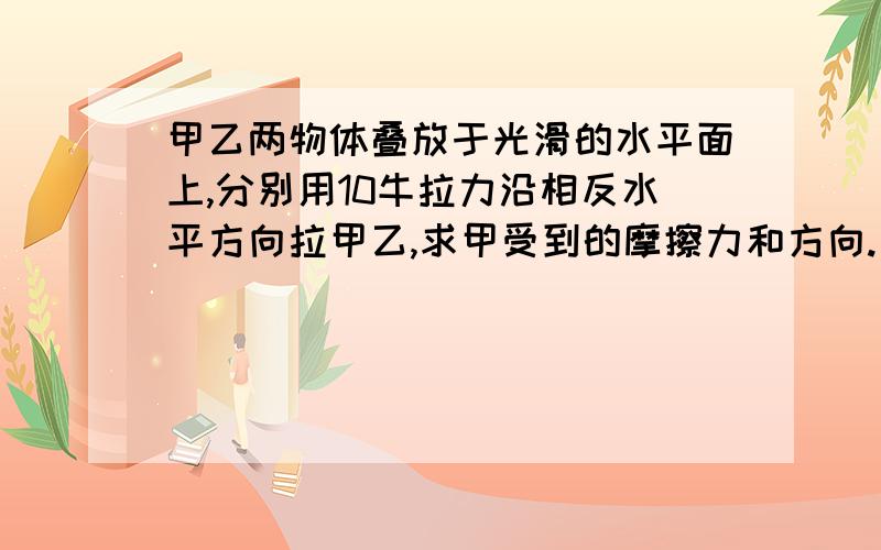 甲乙两物体叠放于光滑的水平面上,分别用10牛拉力沿相反水平方向拉甲乙,求甲受到的摩擦力和方向.