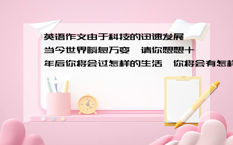 英语作文由于科技的迅速发展,当今世界瞬息万变,请你想想十年后你将会过怎样的生活,你将会有怎样的家,然后把你的预想用英语句