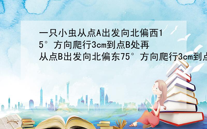 一只小虫从点A出发向北偏西15°方向爬行3cm到点B处再从点B出发向北偏东75°方向爬行3cm到点C处.