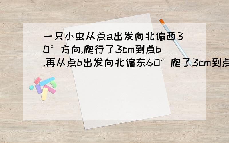 一只小虫从点a出发向北偏西30°方向,爬行了3cm到点b,再从点b出发向北偏东60°爬了3cm到点c.