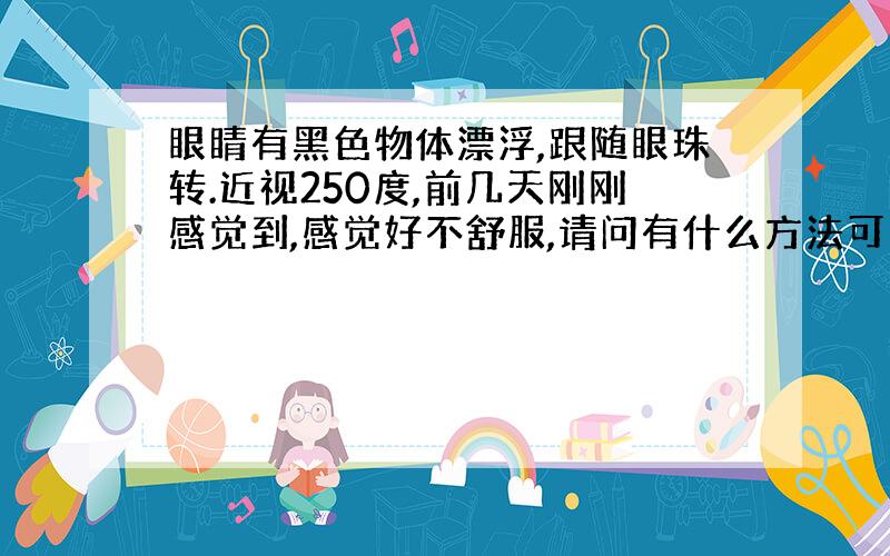 眼睛有黑色物体漂浮,跟随眼珠转.近视250度,前几天刚刚感觉到,感觉好不舒服,请问有什么方法可以快一点让它消失嘛?
