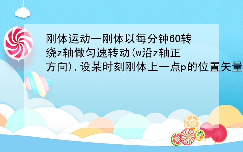 刚体运动一刚体以每分钟60转绕z轴做匀速转动(w沿z轴正方向),设某时刻刚体上一点p的位置矢量为r=3i+4j+5k.则