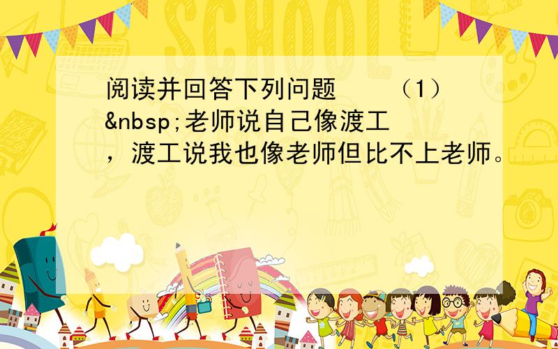 阅读并回答下列问题　　（1） 老师说自己像渡工，渡工说我也像老师但比不上老师。 　　（2）老师出了道作文题，叫