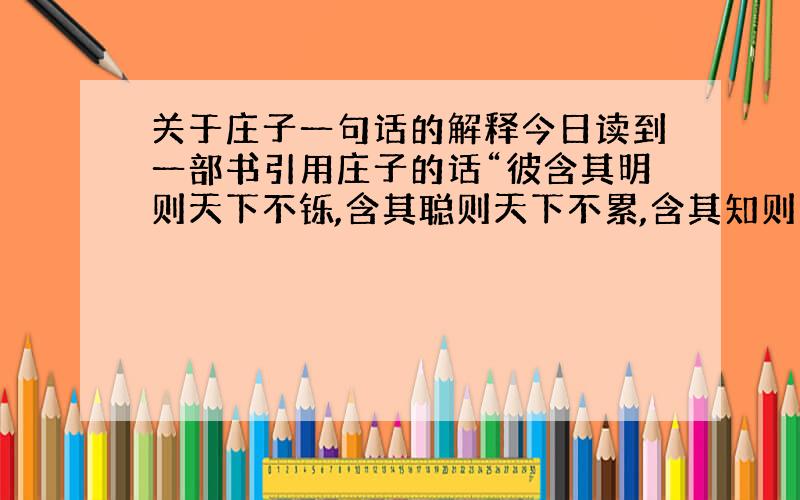 关于庄子一句话的解释今日读到一部书引用庄子的话“彼含其明则天下不铄,含其聪则天下不累,含其知则天下不惑,含其德则天下不僻