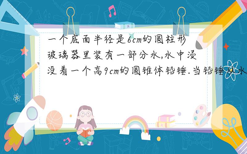 一个底面半径是6cm的圆柱形玻璃器里装有一部分水,水中浸没着一个高9cm的圆锥体铅锤.当铅锤从水中取出后