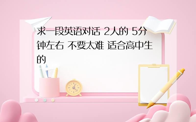 求一段英语对话 2人的 5分钟左右 不要太难 适合高中生的