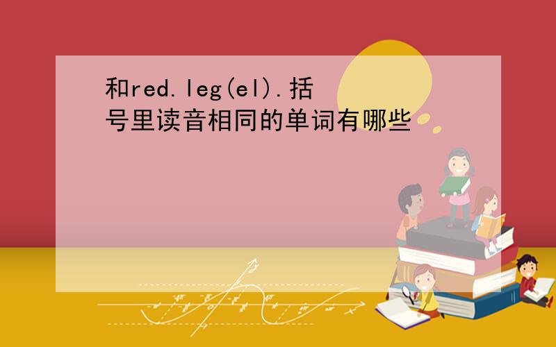 和red.leg(el).括号里读音相同的单词有哪些