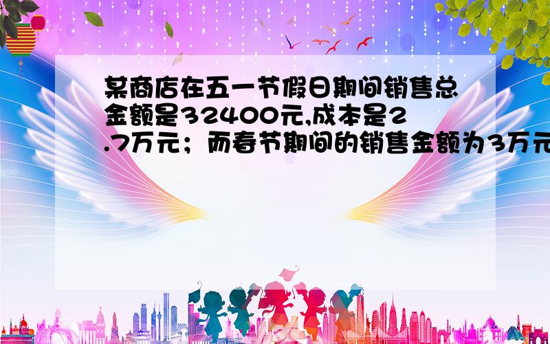 某商店在五一节假日期间销售总金额是32400元,成本是2.7万元；而春节期间的销售金额为3万元,成本是24000