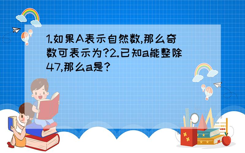 1.如果A表示自然数,那么奇数可表示为?2.已知a能整除47,那么a是?