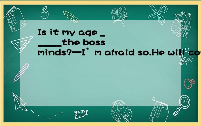 Is it my age ______the boss minds?—I’m afraid so.He will con