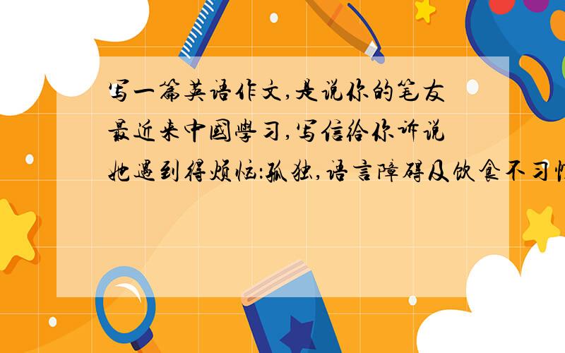 写一篇英语作文,是说你的笔友最近来中国学习,写信给你诉说她遇到得烦恼：孤独,语言障碍及饮食不习惯.