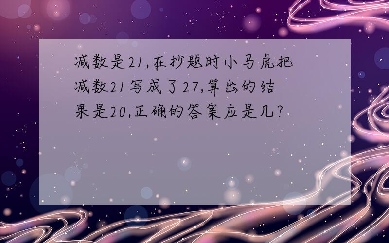 减数是21,在抄题时小马虎把减数21写成了27,算出的结果是20,正确的答案应是几?