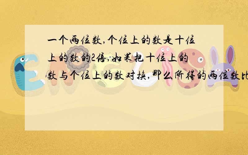 一个两位数,个位上的数是十位上的数的2倍,如果把十位上的数与个位上的数对换,那么所得的两位数比原数大36