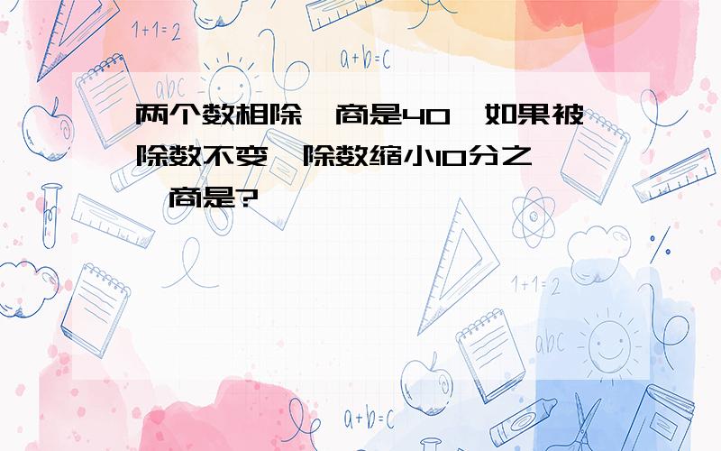 两个数相除,商是40,如果被除数不变,除数缩小10分之一,商是?