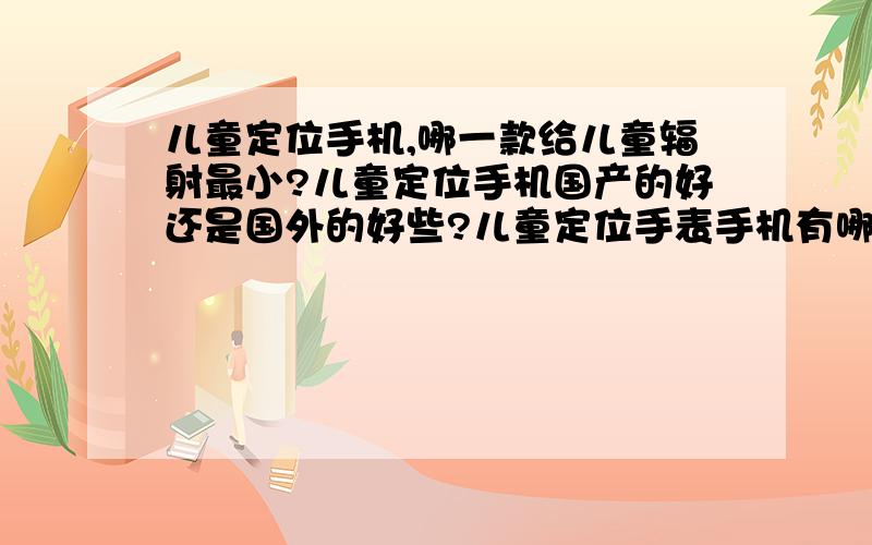 儿童定位手机,哪一款给儿童辐射最小?儿童定位手机国产的好还是国外的好些?儿童定位手表手机有哪几个?