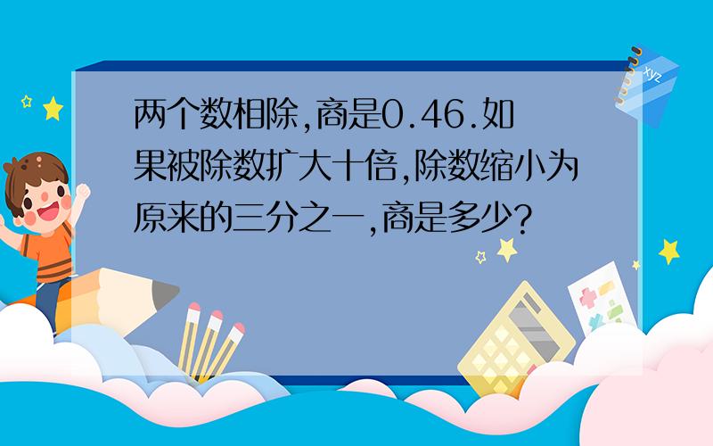 两个数相除,商是0.46.如果被除数扩大十倍,除数缩小为原来的三分之一,商是多少?