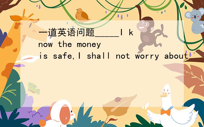 一道英语问题_____I know the money is safe,I shall not worry about