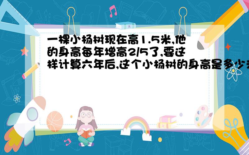 一棵小杨树现在高1.5米,他的身高每年增高2/5了,要这样计算六年后,这个小杨树的身高是多少米?