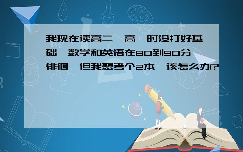 我现在读高二,高一时没打好基础,数学和英语在80到90分徘徊,但我想考个2本,该怎么办?