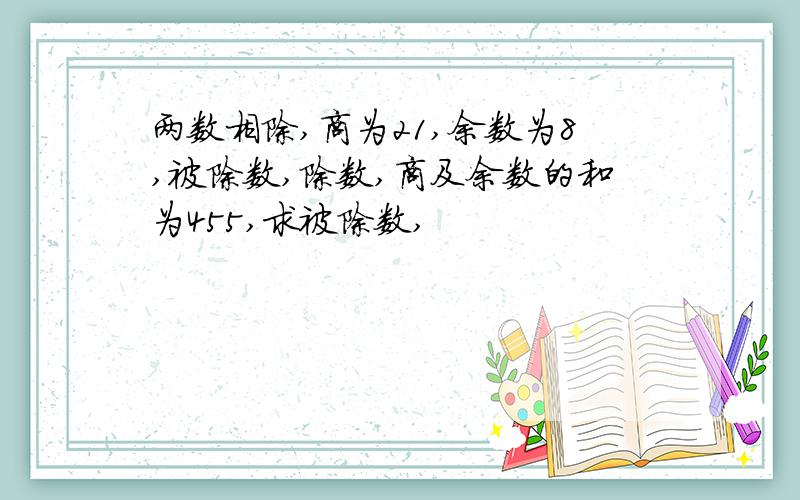 两数相除,商为21,余数为8,被除数,除数,商及余数的和为455,求被除数,