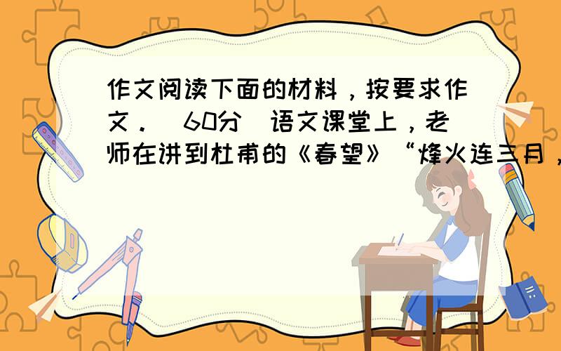 作文阅读下面的材料，按要求作文。（60分）语文课堂上，老师在讲到杜甫的《春望》“烽火连三月，家书抵万金”时，不无感慨地说