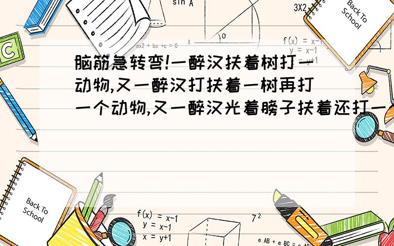 脑筋急转弯!一醉汉扶着树打一动物,又一醉汉打扶着一树再打一个动物,又一醉汉光着膀子扶着还打一个动物!再回答周于和