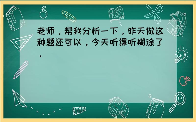 老师，帮我分析一下，昨天做这种题还可以，今天听课听糊涂了。