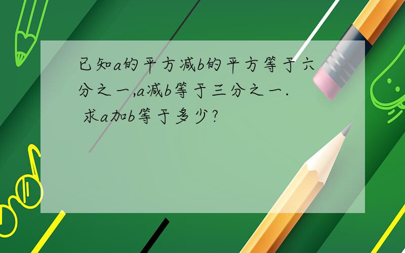 已知a的平方减b的平方等于六分之一,a减b等于三分之一. 求a加b等于多少?