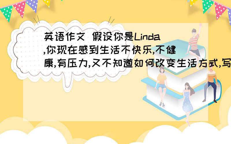 英语作文 假设你是Linda,你现在感到生活不快乐,不健康,有压力,又不知道如何改变生活方式,写一些建议