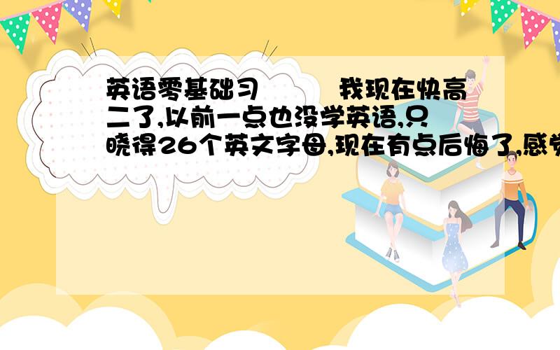 英语零基础习　　　我现在快高二了,以前一点也没学英语,只晓得26个英文字母,现在有点后悔了,感觉...