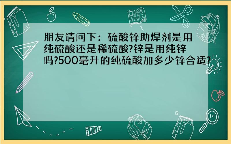 朋友请问下：硫酸锌助焊剂是用纯硫酸还是稀硫酸?锌是用纯锌吗?500毫升的纯硫酸加多少锌合适?