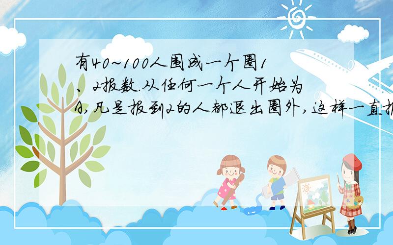 有40~100人围成一个圈1、2报数.从任何一个人开始为A,凡是报到2的人都退出圈外,这样一直报下去