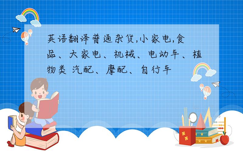 英语翻译普通杂货,小家电,食品、大家电、机械、电动车、植物类 汽配、摩配、自行车