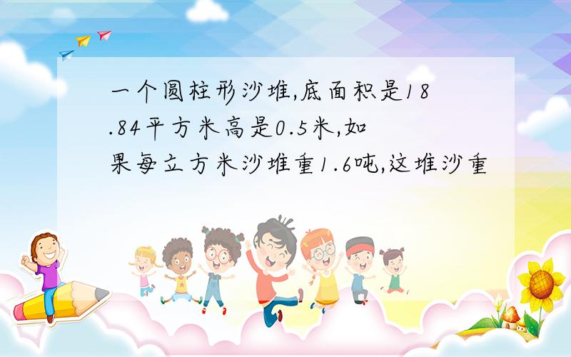 一个圆柱形沙堆,底面积是18.84平方米高是0.5米,如果每立方米沙堆重1.6吨,这堆沙重