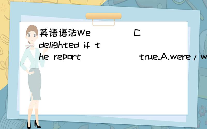 英语语法We ____C_ delighted if the report _____ true.A.were/were